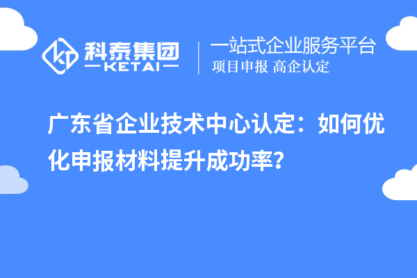 广东省企业技术中心认定:如何优化申报材料提升成功率?
