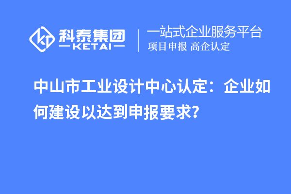 中山市工业设计中心认定:企业如何建设以达到申报要求?