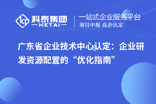 广东省企业技术中心认定:企业研发资源配置的“优化指南”
