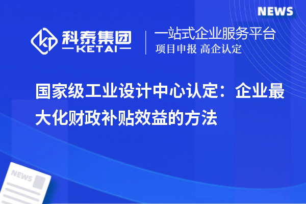 国家级工业设计中心认定:企业最大化财政补贴效益的方法