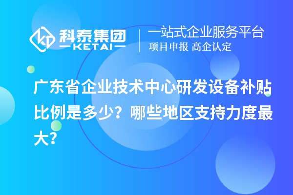 广东省企业技术中心研发设备补贴比例是多少?哪些地区支持力度最大?