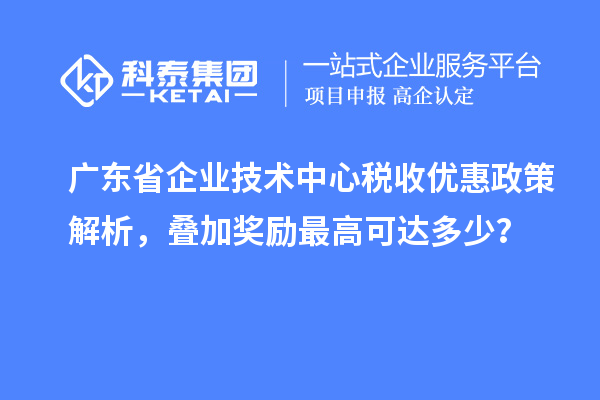 广东省企业技术中心税收优惠政策解析,叠加奖励最高可达多少?