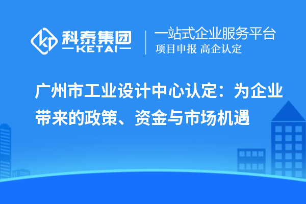 广州市工业设计中心认定:为企业带来的政策、资金与市场机遇