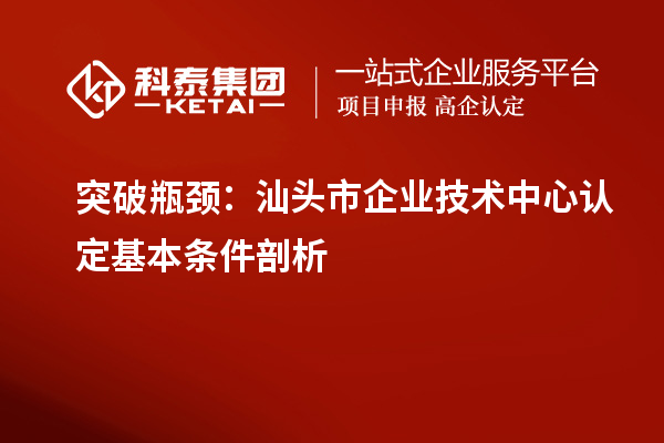 突破瓶颈:汕头市企业技术中心认定基本条件剖析