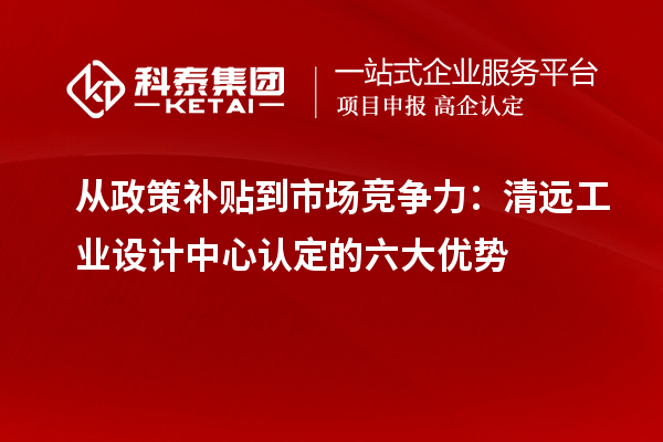 从政策补贴到市场竞争力:清远工业设计中心认定的六大优势