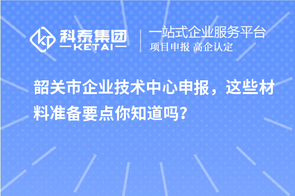 韶关市企业技术中心申报,这些材料准备要点你知道吗?