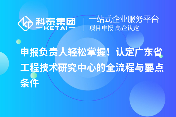 申报负责人轻松掌握!认定广东省工程技术研究中心的全流程与要点条件
