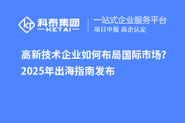 高新技术企业如何布局国际市场?2025年出海指南发布