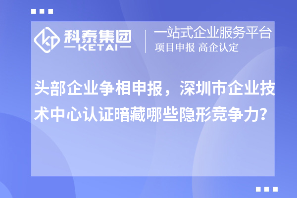 头部企业争相申报,深圳市企业技术中心认证暗藏哪些隐形竞争力?