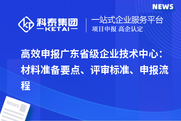 高效申报广东省级企业技术中心:材料准备要点、评审标准、申报流程