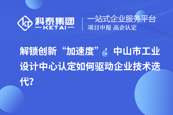 解锁创新“加速度”:中山市工业设计中心认定如何驱动企业技术迭代?