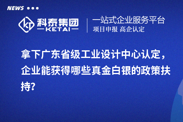 拿下广东省级工业设计中心认定,企业能获得哪些真金白银的政策扶持?
