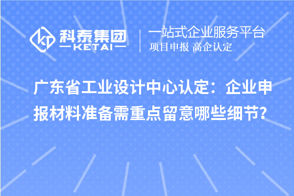 广东省工业设计中心认定:企业申报材料准备需重点留意哪些细节?