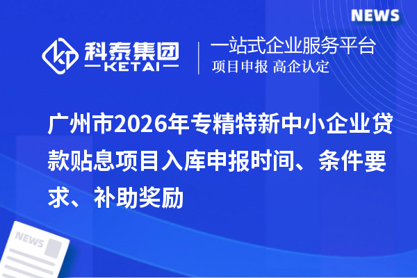 广州市2026年专精特新中小企业贷款贴息项目入库申报时间、条件要求、补助奖励