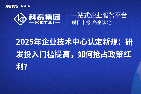 2025年企业技术中心认定新规:研发投入门槛提高,如何抢占政策红利?