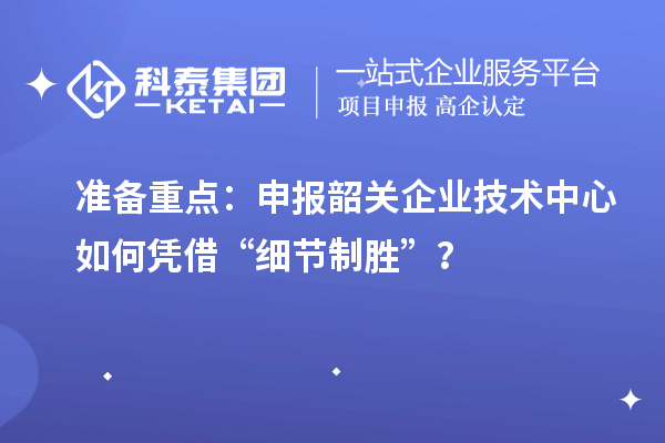 准备重点:申报韶关企业技术中心如何凭借“细节制胜”?