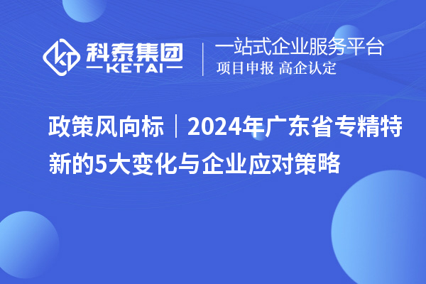 政策风向标|2024年广东省专精特新的5大变化与企业应对策略