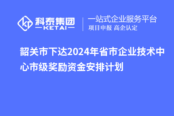 韶关市下达2024年省市企业技术中心市级奖励资金安排计划