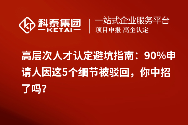 高层次人才认定避坑指南:90%申请人因这5个细节被驳回,你中招了吗?