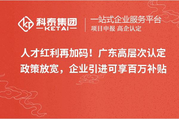 人才红利再加码!广东高层次认定政策放宽,企业引进可享百万补贴