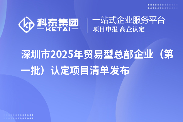 深圳市2025年贸易型总部企业(第一批)认定项目清单发布