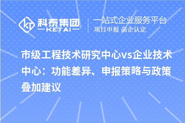 市级工程技术研究中心 vs 企业技术中心:功能差异、申报策略与政策叠加建议