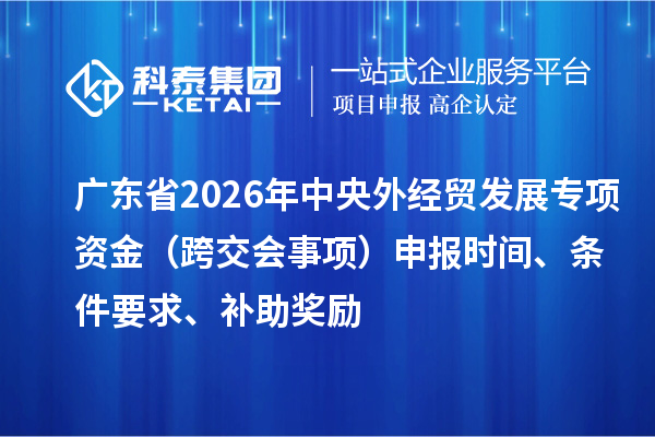 广东省2026年外经贸发展专项资金(跨交会事项)申报时间、条件要求、补助奖励