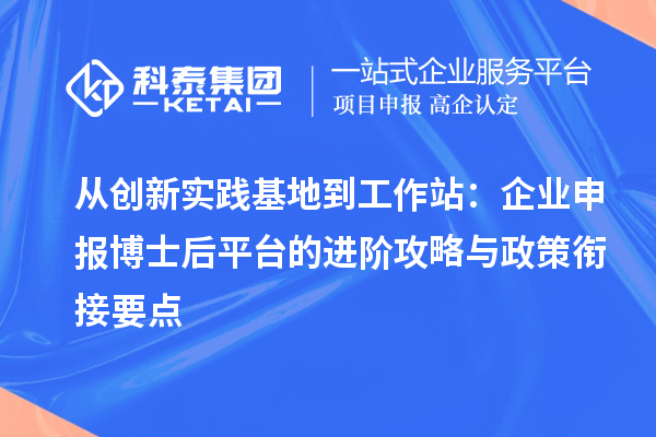 从创新实践基地到工作站:企业申报博士后平台的进阶攻略与政策衔接要点