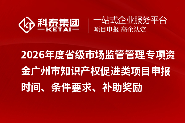 2026年度省级市场监管管理专项资金广州市知识产权促进类项目申报时间、条件要求、补助奖励