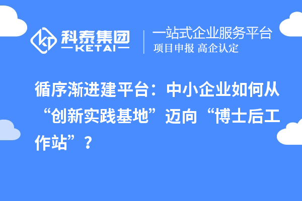 循序渐进建平台:中小企业如何从“创新实践基地”迈向“博士后工作站”?