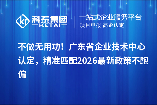 不做无用功!广东省企业技术中心认定,精准匹配2026最新政策不跑偏