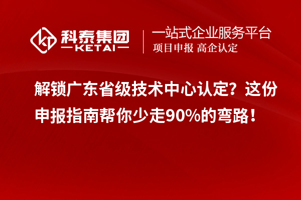 解锁广东省级技术中心认定?这份申报指南帮你少走90%的弯路!