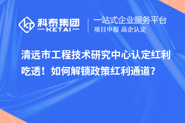 清远市工程技术研究中心认定红利吃透!如何解锁政策红利通道?