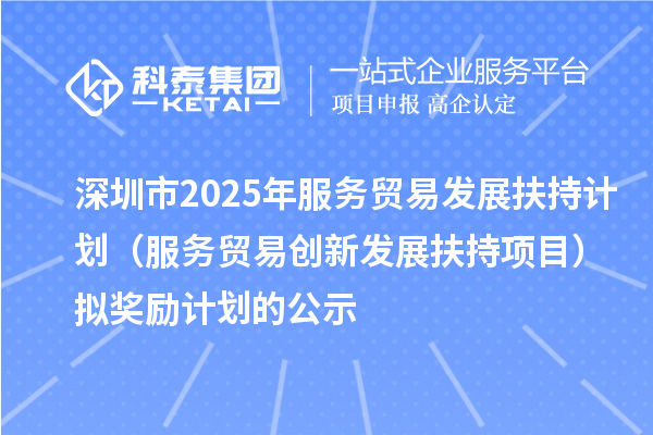 深圳市2025年服务贸易发展扶持计划(服务贸易创新发展扶持项目)拟奖励计划的公示