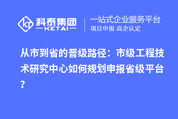从市到省的晋级路径:市级工程技术研究中心如何规划申报省级平台?