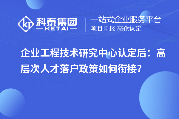 企业工程技术研究中心认定后:高层次人才落户政策如何衔接?