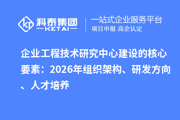 企业工程技术研究中心建设的核心要素:2026年组织架构、研发方向、人才培养