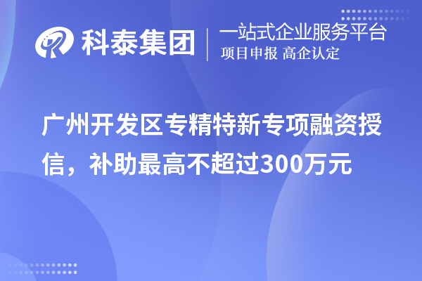 广州开发区专精特新专项融资授信，补助最高不超过300万元