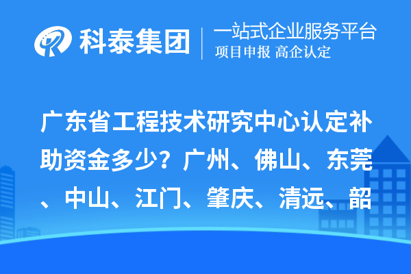 广东省工程技术研究中心认定补助资金多少？广州、佛山、东莞、中山、江门、肇庆、清远、韶关