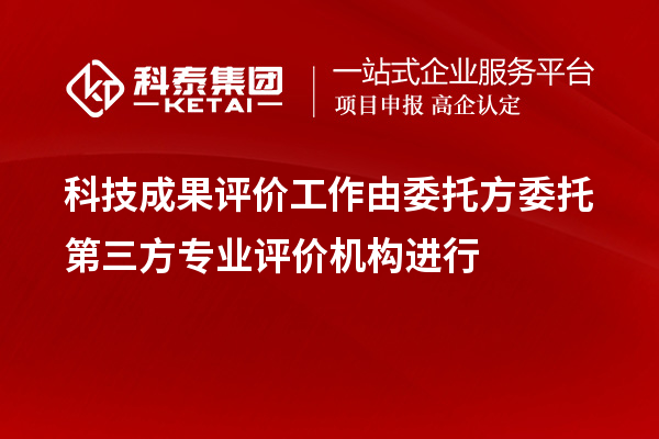 科技成果评价工作由委托方委托第三方专业评价机构进行