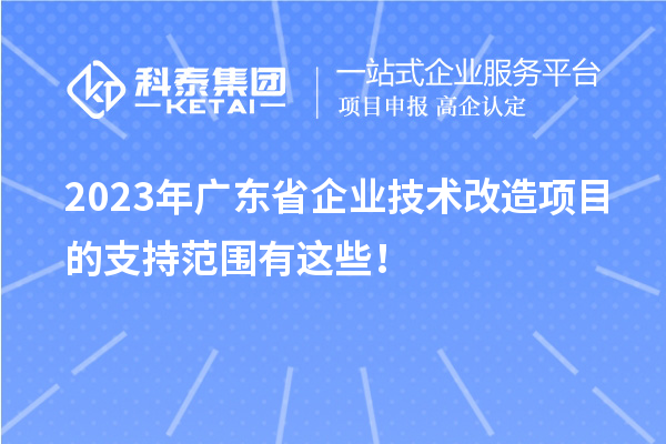 2023年广东省企业技术改造项目的支持范围有这些！