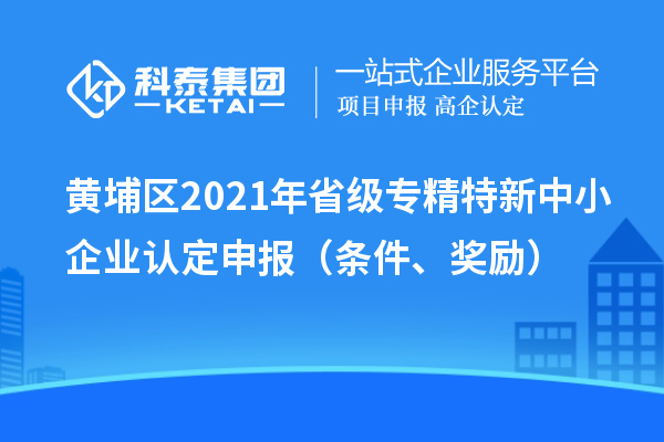 黄埔区2021年省级专精特新中小企业认定申报（条件、奖励）