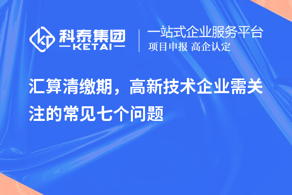 汇算清缴期，高新技术企业需关注的常见七个问题