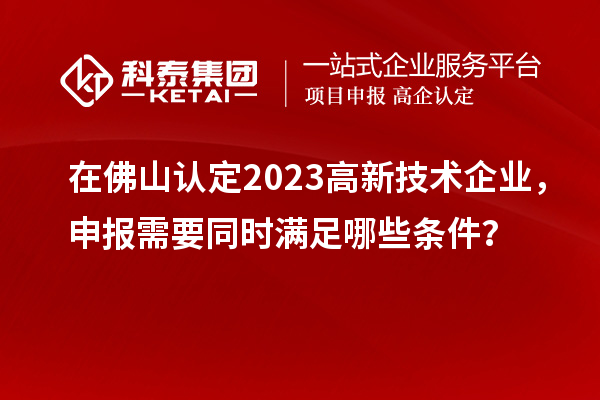 在佛山认定2023高新技术企业，申报需要同时满足哪些条件？