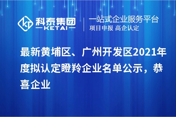 最新黄埔区、广州开发区2021年度拟认定瞪羚企业名单公示，恭喜企业