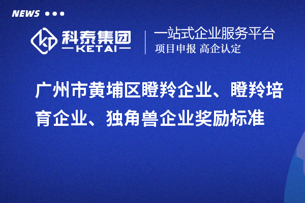 广州市黄埔区瞪羚企业、瞪羚培育企业、独角兽企业奖励标准