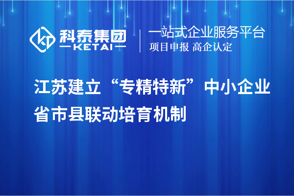 江苏建立“专精特新”中小企业省市县联动培育机制