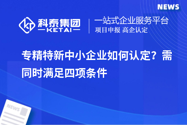 专精特新中小企业如何认定？需同时满足四项条件