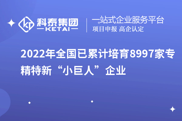 2022年全国已累计培育8997家专精特新“小巨人”企业