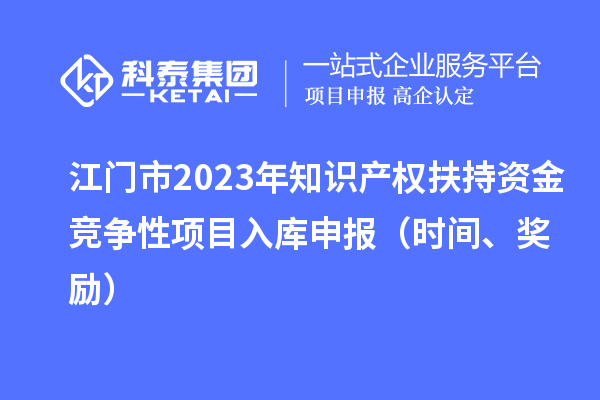 江门市2023年知识产权扶持资金竞争性项目入库申报（时间、奖励）